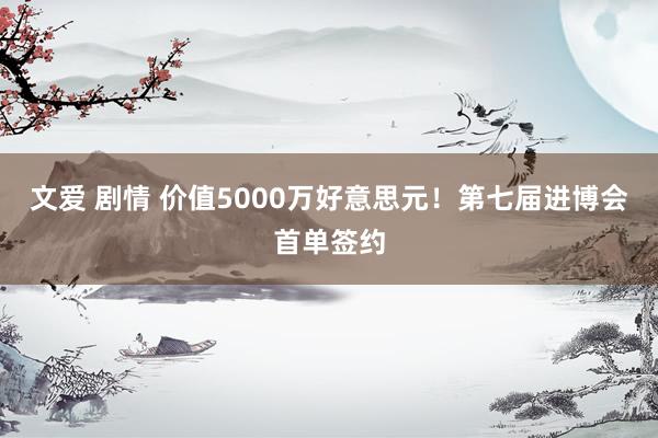 文爱 剧情 价值5000万好意思元！第七届进博会首单签约