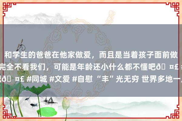 和学生的爸爸在他家做爱，而且是当着孩子面前做爱，太刺激了，孩子完全不看我们，可能是年龄还小什么都不懂吧🤣 #同城 #文爱 #自慰 “丰”光无穷 世界多地一片忙碌成绩方法