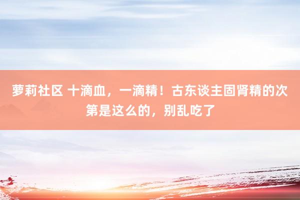 萝莉社区 十滴血，一滴精！古东谈主固肾精的次第是这么的，别乱吃了