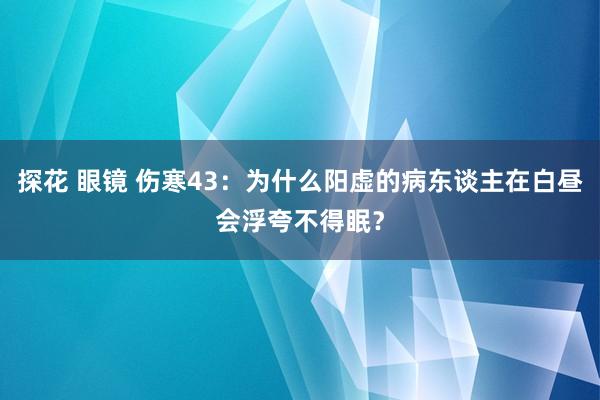 探花 眼镜 伤寒43：为什么阳虚的病东谈主在白昼会浮夸不得眠？