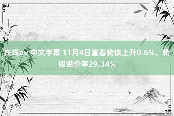 在线av 中文字幕 11月4日富春转债上升0.6%，转股溢价率29.34%