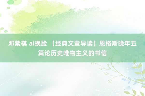 邓紫棋 ai换脸 【经典文章导读】恩格斯晚年五篇论历史唯物主义的书信