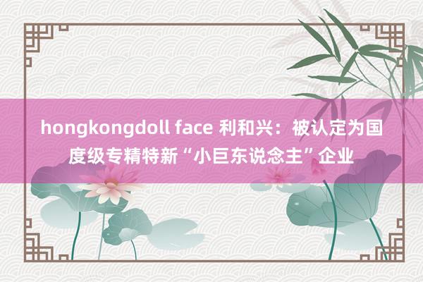 hongkongdoll face 利和兴：被认定为国度级专精特新“小巨东说念主”企业