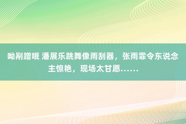 呦剐蹭哦 潘展乐跳舞像雨刮器，张雨霏令东说念主惊艳，现场太甘愿……