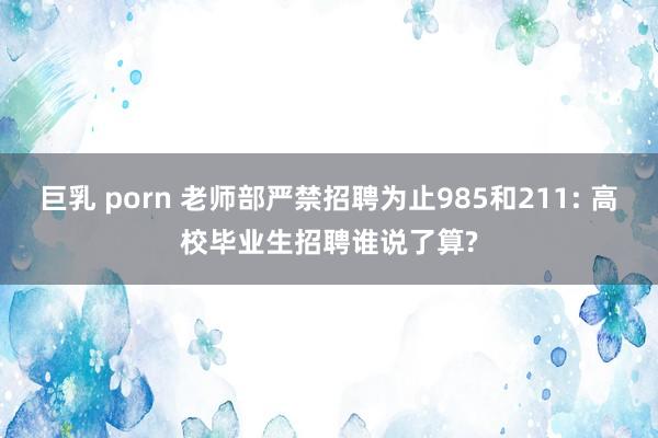 巨乳 porn 老师部严禁招聘为止985和211: 高校毕业生招聘谁说了算?