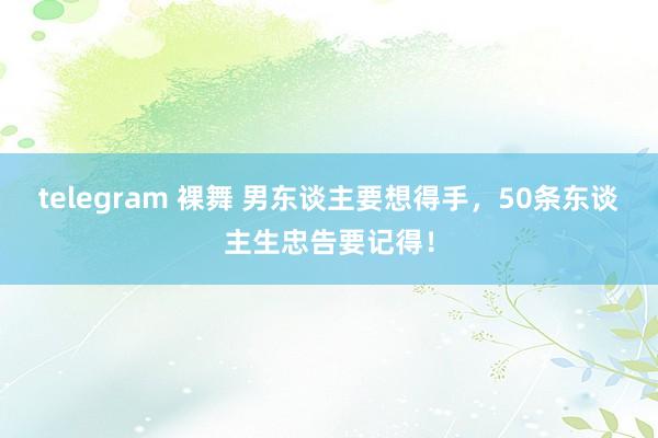 telegram 裸舞 男东谈主要想得手，50条东谈主生忠告要记得！