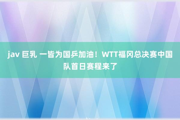 jav 巨乳 一皆为国乒加油！WTT福冈总决赛中国队首日赛程来了