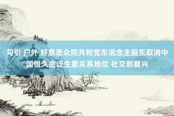 勾引 户外 好意思众院共和党东说念主股东取消中国恒久宽泛生意关系地位 社交部复兴