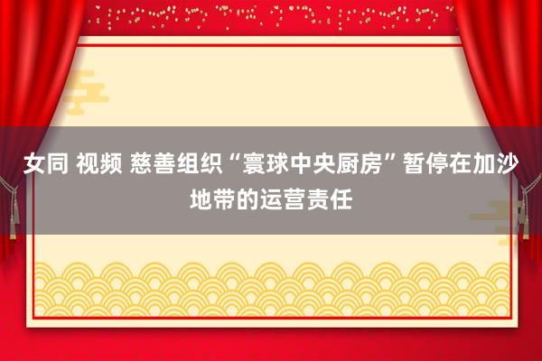 女同 视频 慈善组织“寰球中央厨房”暂停在加沙地带的运营责任