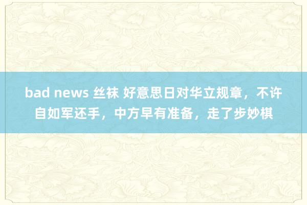 bad news 丝袜 好意思日对华立规章，不许自如军还手，中方早有准备，走了步妙棋