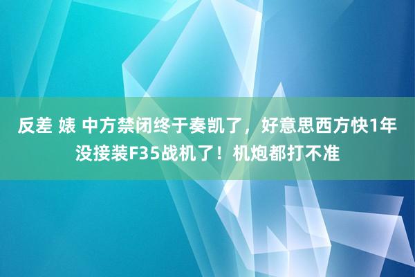 反差 婊 中方禁闭终于奏凯了，好意思西方快1年没接装F35战机了！机炮都打不准