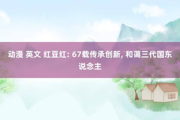 动漫 英文 红豆红: 67载传承创新， 和蔼三代国东说念主