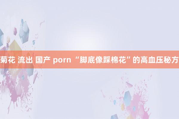 菊花 流出 国产 porn “脚底像踩棉花”的高血压秘方