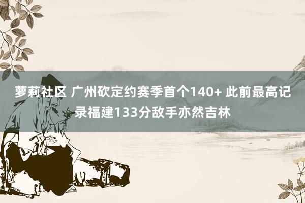 萝莉社区 广州砍定约赛季首个140+ 此前最高记录福建133分敌手亦然吉林