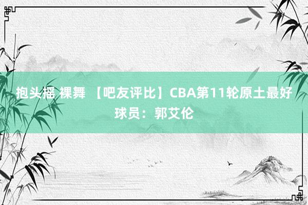 抱头摇 裸舞 【吧友评比】CBA第11轮原土最好球员：郭艾伦