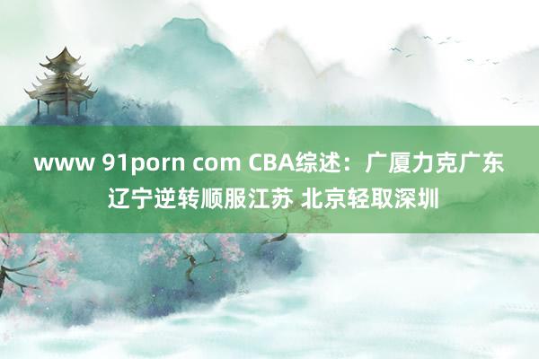 www 91porn com CBA综述：广厦力克广东 辽宁逆转顺服江苏 北京轻取深圳