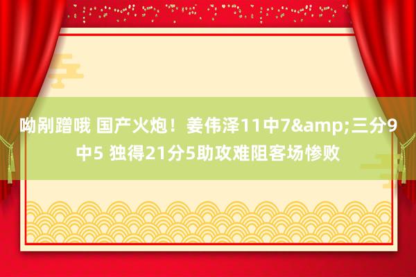 呦剐蹭哦 国产火炮！姜伟泽11中7&三分9中5 独得21分5助攻难阻客场惨败