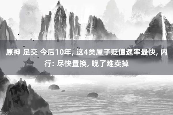 原神 足交 今后10年， 这4类屋子贬值速率最快， 内行: 尽快置换， 晚了难卖掉