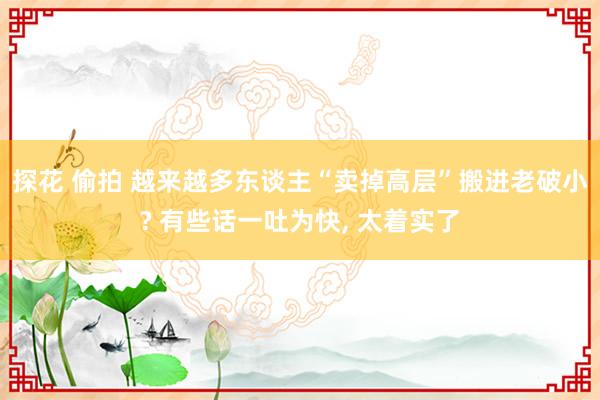 探花 偷拍 越来越多东谈主“卖掉高层”搬进老破小? 有些话一吐为快， 太着实了