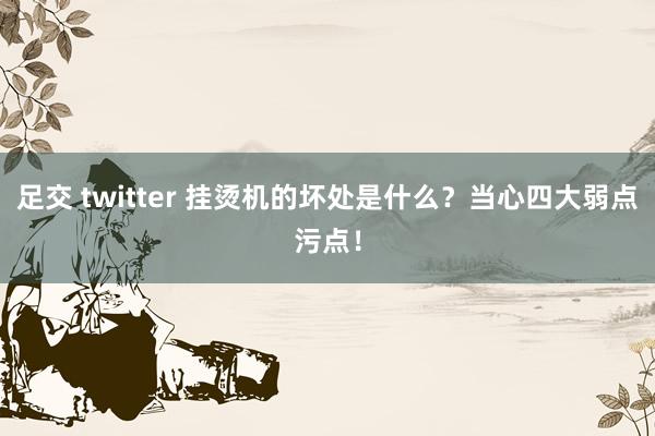 足交 twitter 挂烫机的坏处是什么？当心四大弱点污点！