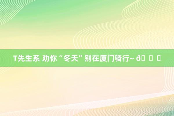 T先生系 劝你“冬天”别在厦门骑行~ 😅