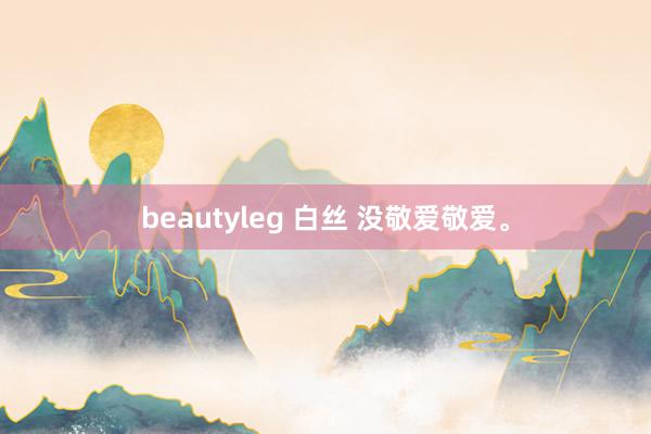 beautyleg 白丝 没敬爱敬爱。