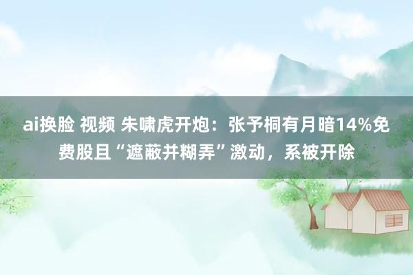 ai换脸 视频 朱啸虎开炮：张予桐有月暗14%免费股且“遮蔽并糊弄”激动，系被开除