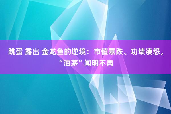 跳蛋 露出 金龙鱼的逆境：市值暴跌、功绩凄怨，“油茅”闻明不再