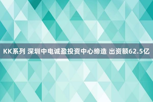 KK系列 深圳中电诚盈投资中心缔造 出资额62.5亿