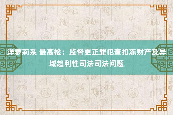 洋萝莉系 最高检：监督更正罪犯查扣冻财产及异域趋利性司法司法问题