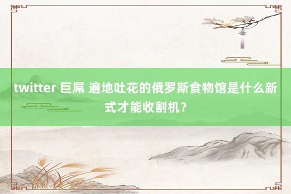 twitter 巨屌 遍地吐花的俄罗斯食物馆是什么新式才能收割机？