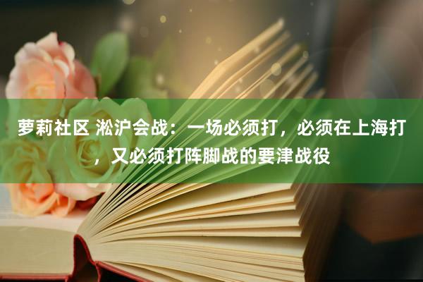 萝莉社区 淞沪会战：一场必须打，必须在上海打，又必须打阵脚战的要津战役