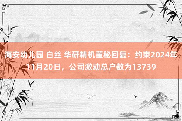 海安幼儿园 白丝 华研精机董秘回复：约束2024年11月20日，公司激动总户数为13739