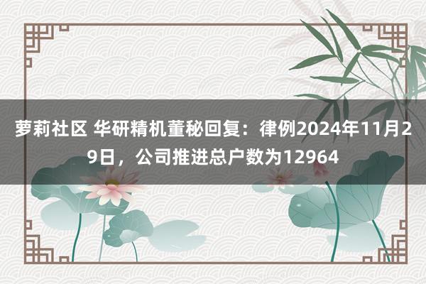 萝莉社区 华研精机董秘回复：律例2024年11月29日，公司推进总户数为12964