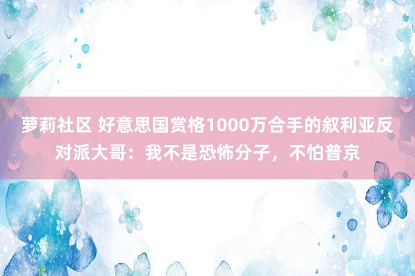 萝莉社区 好意思国赏格1000万合手的叙利亚反对派大哥：我不是恐怖分子，不怕普京