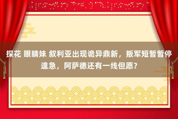 探花 眼睛妹 叙利亚出现诡异鼎新，叛军短暂暂停遑急，阿萨德还有一线但愿？