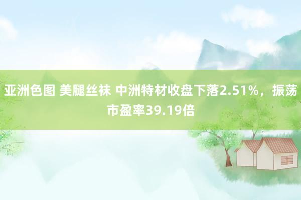 亚洲色图 美腿丝袜 中洲特材收盘下落2.51%，振荡市盈率39.19倍