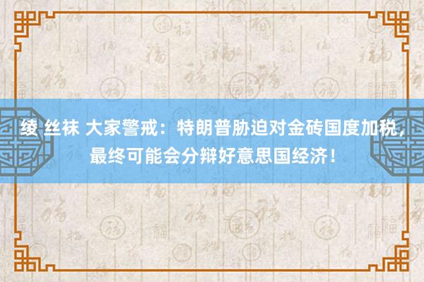 绫 丝袜 大家警戒：特朗普胁迫对金砖国度加税，最终可能会分辩好意思国经济！