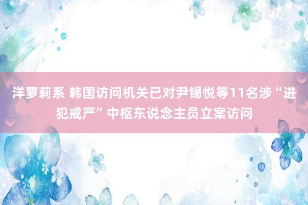 洋萝莉系 韩国访问机关已对尹锡悦等11名涉“进犯戒严”中枢东说念主员立案访问