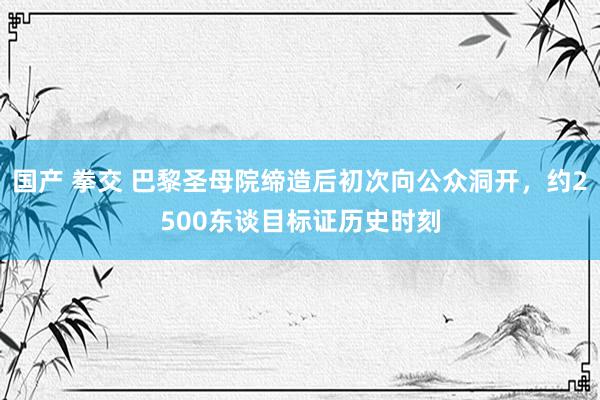 国产 拳交 巴黎圣母院缔造后初次向公众洞开，约2500东谈目标证历史时刻