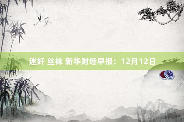 迷奸 丝袜 新华财经早报：12月12日