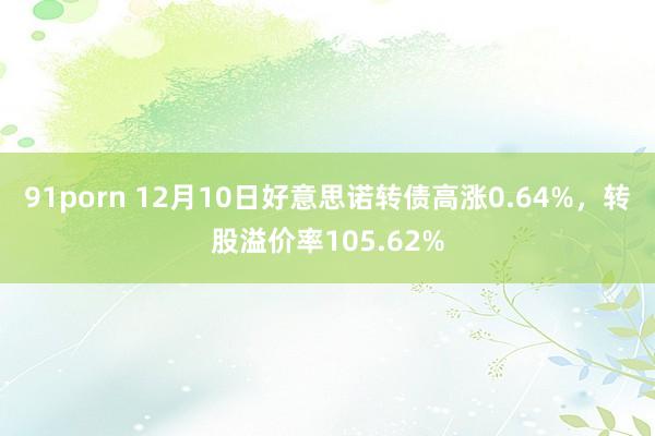 91porn 12月10日好意思诺转债高涨0.64%，转股溢价率105.62%