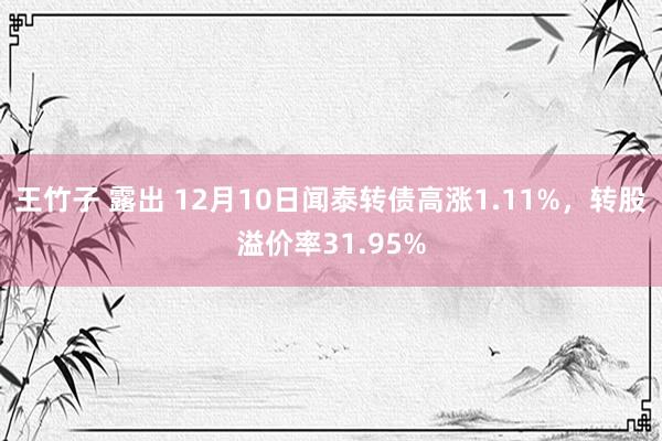 王竹子 露出 12月10日闻泰转债高涨1.11%，转股溢价率31.95%