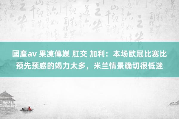 國產av 果凍傳媒 肛交 加利：本场欧冠比赛比预先预感的竭力太多，米兰情景确切很低迷