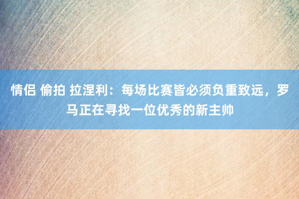 情侣 偷拍 拉涅利：每场比赛皆必须负重致远，罗马正在寻找一位优秀的新主帅