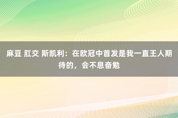 麻豆 肛交 斯凯利：在欧冠中首发是我一直王人期待的，会不息奋勉