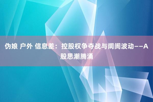 伪娘 户外 信息差：控股权争夺战与阛阓波动——A股思潮腾涌