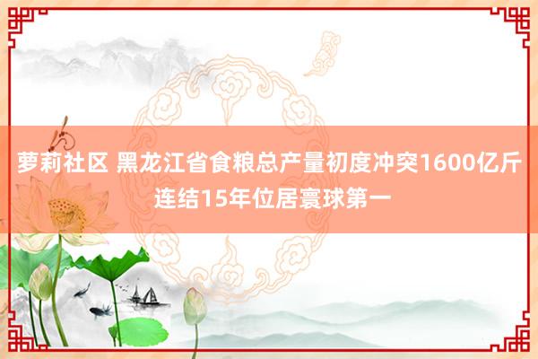 萝莉社区 黑龙江省食粮总产量初度冲突1600亿斤 连结15年位居寰球第一