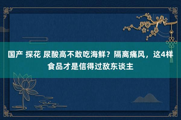 国产 探花 尿酸高不敢吃海鲜？隔离痛风，这4样食品才是信得过敌东谈主