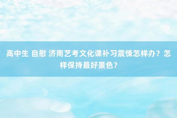 高中生 自慰 济南艺考文化课补习震悚怎样办？怎样保持最好景色？